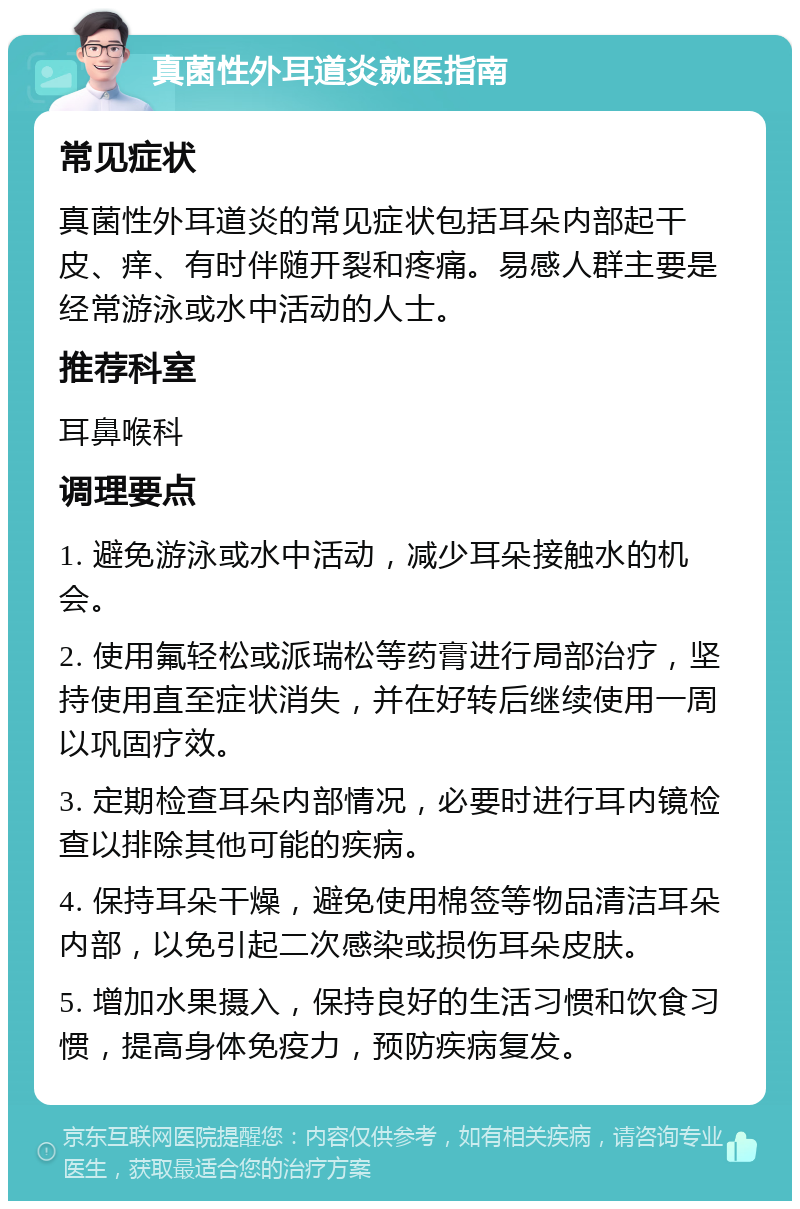 真菌性外耳道炎就医指南 常见症状 真菌性外耳道炎的常见症状包括耳朵内部起干皮、痒、有时伴随开裂和疼痛。易感人群主要是经常游泳或水中活动的人士。 推荐科室 耳鼻喉科 调理要点 1. 避免游泳或水中活动，减少耳朵接触水的机会。 2. 使用氟轻松或派瑞松等药膏进行局部治疗，坚持使用直至症状消失，并在好转后继续使用一周以巩固疗效。 3. 定期检查耳朵内部情况，必要时进行耳内镜检查以排除其他可能的疾病。 4. 保持耳朵干燥，避免使用棉签等物品清洁耳朵内部，以免引起二次感染或损伤耳朵皮肤。 5. 增加水果摄入，保持良好的生活习惯和饮食习惯，提高身体免疫力，预防疾病复发。