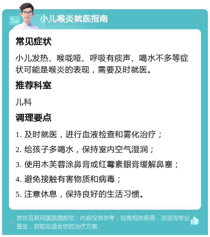 小儿喉炎就医指南 常见症状 小儿发热、喉咙哑、呼吸有痰声、喝水不多等症状可能是喉炎的表现，需要及时就医。 推荐科室 儿科 调理要点 1. 及时就医，进行血液检查和雾化治疗； 2. 给孩子多喝水，保持室内空气湿润； 3. 使用木芙蓉涂鼻膏或红霉素眼膏缓解鼻塞； 4. 避免接触有害物质和病毒； 5. 注意休息，保持良好的生活习惯。