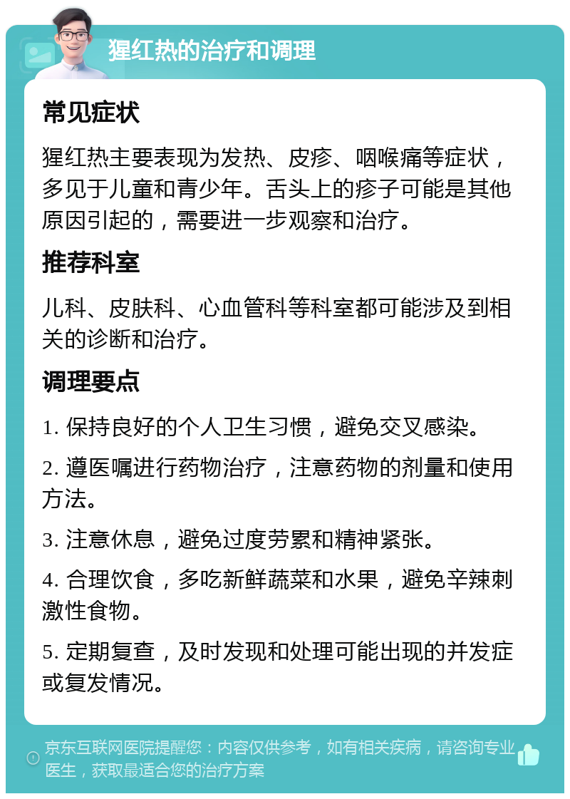 猩红热的治疗和调理 常见症状 猩红热主要表现为发热、皮疹、咽喉痛等症状，多见于儿童和青少年。舌头上的疹子可能是其他原因引起的，需要进一步观察和治疗。 推荐科室 儿科、皮肤科、心血管科等科室都可能涉及到相关的诊断和治疗。 调理要点 1. 保持良好的个人卫生习惯，避免交叉感染。 2. 遵医嘱进行药物治疗，注意药物的剂量和使用方法。 3. 注意休息，避免过度劳累和精神紧张。 4. 合理饮食，多吃新鲜蔬菜和水果，避免辛辣刺激性食物。 5. 定期复查，及时发现和处理可能出现的并发症或复发情况。