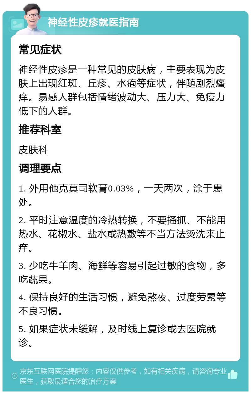 神经性皮疹就医指南 常见症状 神经性皮疹是一种常见的皮肤病，主要表现为皮肤上出现红斑、丘疹、水疱等症状，伴随剧烈瘙痒。易感人群包括情绪波动大、压力大、免疫力低下的人群。 推荐科室 皮肤科 调理要点 1. 外用他克莫司软膏0.03%，一天两次，涂于患处。 2. 平时注意温度的冷热转换，不要搔抓、不能用热水、花椒水、盐水或热敷等不当方法烫洗来止痒。 3. 少吃牛羊肉、海鲜等容易引起过敏的食物，多吃蔬果。 4. 保持良好的生活习惯，避免熬夜、过度劳累等不良习惯。 5. 如果症状未缓解，及时线上复诊或去医院就诊。