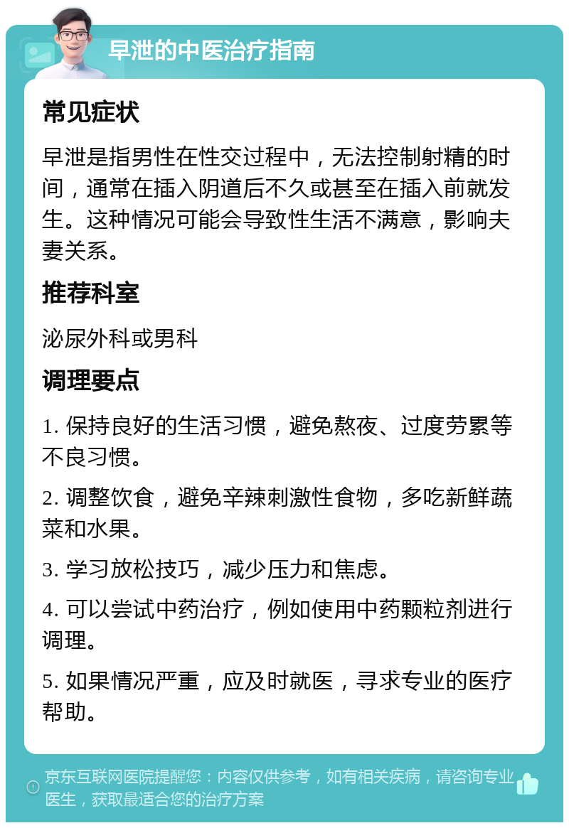 早泄的中医治疗指南 常见症状 早泄是指男性在性交过程中，无法控制射精的时间，通常在插入阴道后不久或甚至在插入前就发生。这种情况可能会导致性生活不满意，影响夫妻关系。 推荐科室 泌尿外科或男科 调理要点 1. 保持良好的生活习惯，避免熬夜、过度劳累等不良习惯。 2. 调整饮食，避免辛辣刺激性食物，多吃新鲜蔬菜和水果。 3. 学习放松技巧，减少压力和焦虑。 4. 可以尝试中药治疗，例如使用中药颗粒剂进行调理。 5. 如果情况严重，应及时就医，寻求专业的医疗帮助。