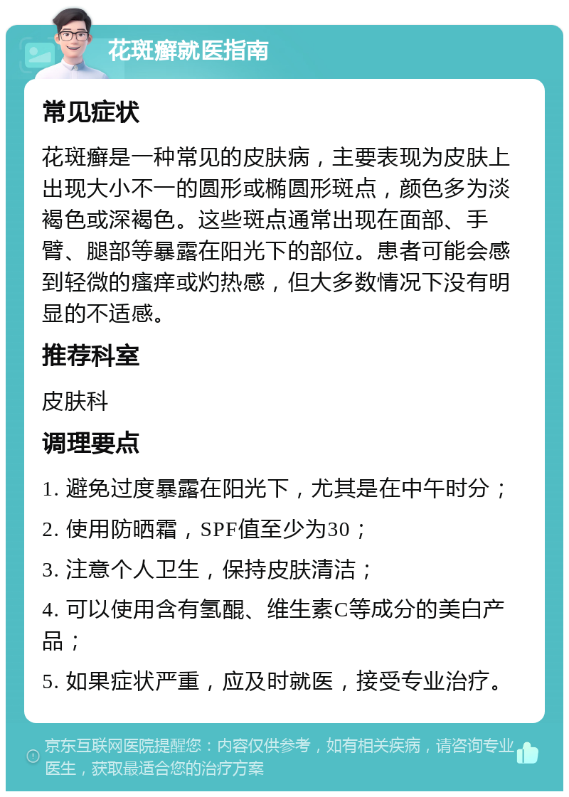 花斑癣就医指南 常见症状 花斑癣是一种常见的皮肤病，主要表现为皮肤上出现大小不一的圆形或椭圆形斑点，颜色多为淡褐色或深褐色。这些斑点通常出现在面部、手臂、腿部等暴露在阳光下的部位。患者可能会感到轻微的瘙痒或灼热感，但大多数情况下没有明显的不适感。 推荐科室 皮肤科 调理要点 1. 避免过度暴露在阳光下，尤其是在中午时分； 2. 使用防晒霜，SPF值至少为30； 3. 注意个人卫生，保持皮肤清洁； 4. 可以使用含有氢醌、维生素C等成分的美白产品； 5. 如果症状严重，应及时就医，接受专业治疗。