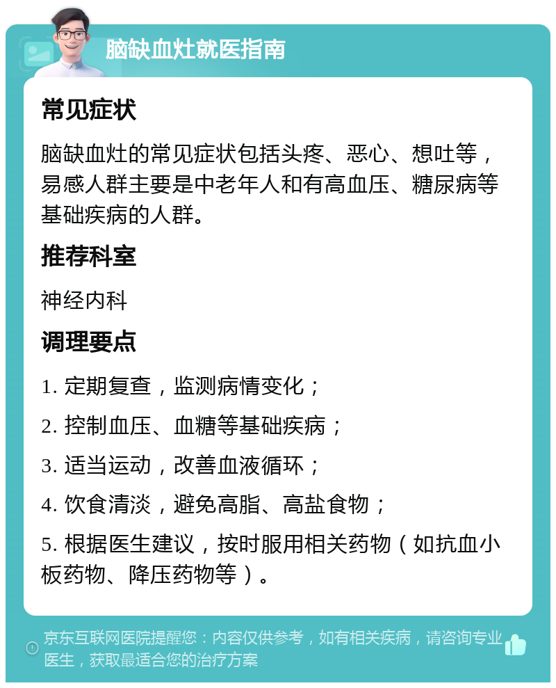 脑缺血灶就医指南 常见症状 脑缺血灶的常见症状包括头疼、恶心、想吐等，易感人群主要是中老年人和有高血压、糖尿病等基础疾病的人群。 推荐科室 神经内科 调理要点 1. 定期复查，监测病情变化； 2. 控制血压、血糖等基础疾病； 3. 适当运动，改善血液循环； 4. 饮食清淡，避免高脂、高盐食物； 5. 根据医生建议，按时服用相关药物（如抗血小板药物、降压药物等）。