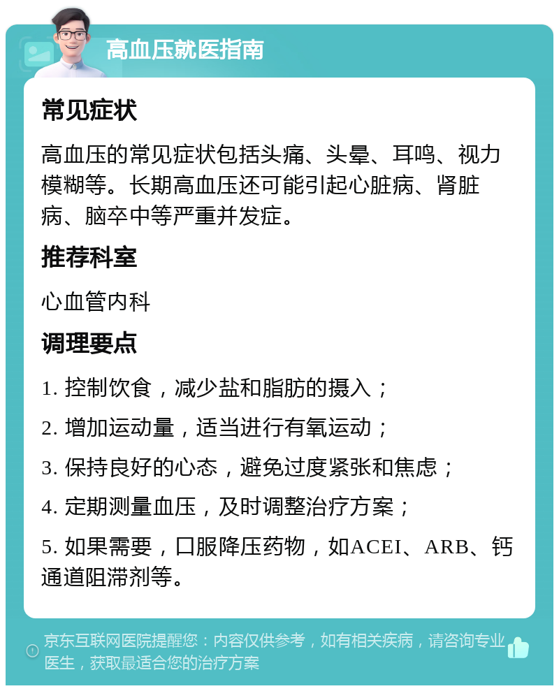 高血压就医指南 常见症状 高血压的常见症状包括头痛、头晕、耳鸣、视力模糊等。长期高血压还可能引起心脏病、肾脏病、脑卒中等严重并发症。 推荐科室 心血管内科 调理要点 1. 控制饮食，减少盐和脂肪的摄入； 2. 增加运动量，适当进行有氧运动； 3. 保持良好的心态，避免过度紧张和焦虑； 4. 定期测量血压，及时调整治疗方案； 5. 如果需要，口服降压药物，如ACEI、ARB、钙通道阻滞剂等。