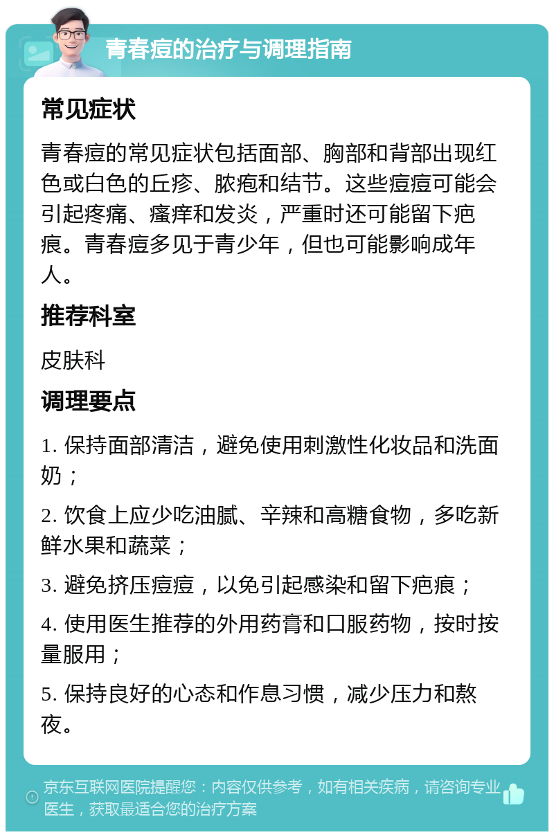 青春痘的治疗与调理指南 常见症状 青春痘的常见症状包括面部、胸部和背部出现红色或白色的丘疹、脓疱和结节。这些痘痘可能会引起疼痛、瘙痒和发炎，严重时还可能留下疤痕。青春痘多见于青少年，但也可能影响成年人。 推荐科室 皮肤科 调理要点 1. 保持面部清洁，避免使用刺激性化妆品和洗面奶； 2. 饮食上应少吃油腻、辛辣和高糖食物，多吃新鲜水果和蔬菜； 3. 避免挤压痘痘，以免引起感染和留下疤痕； 4. 使用医生推荐的外用药膏和口服药物，按时按量服用； 5. 保持良好的心态和作息习惯，减少压力和熬夜。