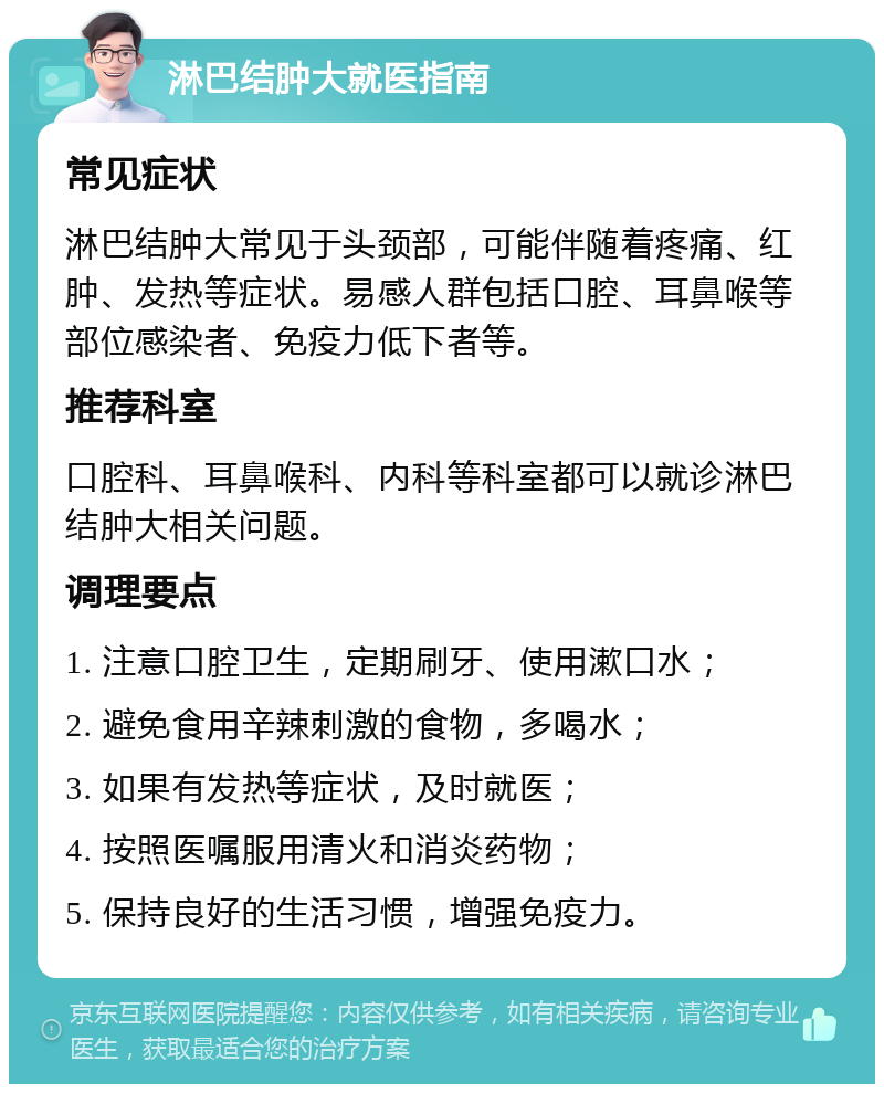 淋巴结肿大就医指南 常见症状 淋巴结肿大常见于头颈部，可能伴随着疼痛、红肿、发热等症状。易感人群包括口腔、耳鼻喉等部位感染者、免疫力低下者等。 推荐科室 口腔科、耳鼻喉科、内科等科室都可以就诊淋巴结肿大相关问题。 调理要点 1. 注意口腔卫生，定期刷牙、使用漱口水； 2. 避免食用辛辣刺激的食物，多喝水； 3. 如果有发热等症状，及时就医； 4. 按照医嘱服用清火和消炎药物； 5. 保持良好的生活习惯，增强免疫力。