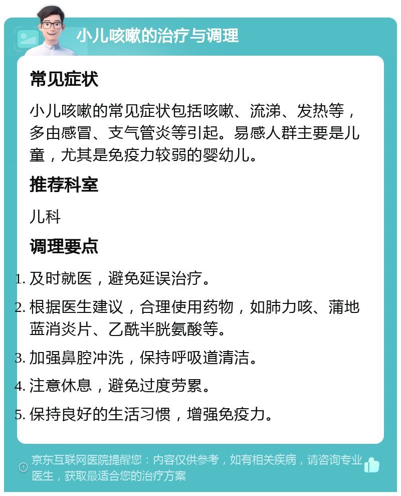 小儿咳嗽的治疗与调理 常见症状 小儿咳嗽的常见症状包括咳嗽、流涕、发热等，多由感冒、支气管炎等引起。易感人群主要是儿童，尤其是免疫力较弱的婴幼儿。 推荐科室 儿科 调理要点 及时就医，避免延误治疗。 根据医生建议，合理使用药物，如肺力咳、蒲地蓝消炎片、乙酰半胱氨酸等。 加强鼻腔冲洗，保持呼吸道清洁。 注意休息，避免过度劳累。 保持良好的生活习惯，增强免疫力。