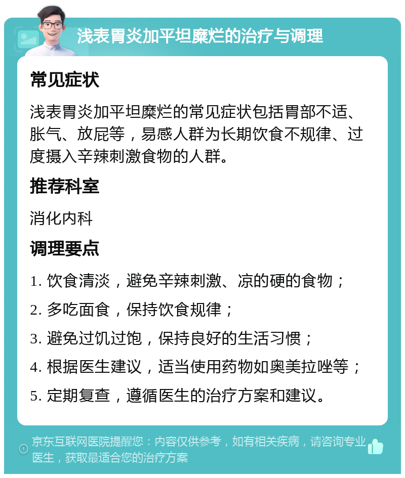 浅表胃炎加平坦糜烂的治疗与调理 常见症状 浅表胃炎加平坦糜烂的常见症状包括胃部不适、胀气、放屁等，易感人群为长期饮食不规律、过度摄入辛辣刺激食物的人群。 推荐科室 消化内科 调理要点 1. 饮食清淡，避免辛辣刺激、凉的硬的食物； 2. 多吃面食，保持饮食规律； 3. 避免过饥过饱，保持良好的生活习惯； 4. 根据医生建议，适当使用药物如奥美拉唑等； 5. 定期复查，遵循医生的治疗方案和建议。