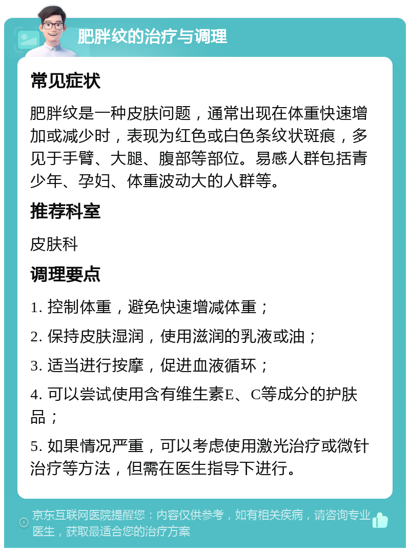 肥胖纹的治疗与调理 常见症状 肥胖纹是一种皮肤问题，通常出现在体重快速增加或减少时，表现为红色或白色条纹状斑痕，多见于手臂、大腿、腹部等部位。易感人群包括青少年、孕妇、体重波动大的人群等。 推荐科室 皮肤科 调理要点 1. 控制体重，避免快速增减体重； 2. 保持皮肤湿润，使用滋润的乳液或油； 3. 适当进行按摩，促进血液循环； 4. 可以尝试使用含有维生素E、C等成分的护肤品； 5. 如果情况严重，可以考虑使用激光治疗或微针治疗等方法，但需在医生指导下进行。