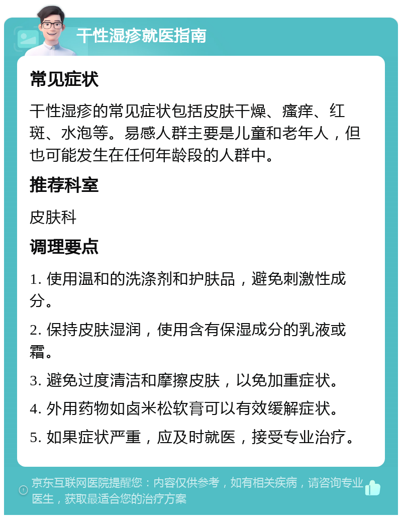 干性湿疹就医指南 常见症状 干性湿疹的常见症状包括皮肤干燥、瘙痒、红斑、水泡等。易感人群主要是儿童和老年人，但也可能发生在任何年龄段的人群中。 推荐科室 皮肤科 调理要点 1. 使用温和的洗涤剂和护肤品，避免刺激性成分。 2. 保持皮肤湿润，使用含有保湿成分的乳液或霜。 3. 避免过度清洁和摩擦皮肤，以免加重症状。 4. 外用药物如卤米松软膏可以有效缓解症状。 5. 如果症状严重，应及时就医，接受专业治疗。