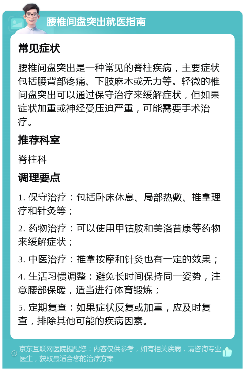 腰椎间盘突出就医指南 常见症状 腰椎间盘突出是一种常见的脊柱疾病，主要症状包括腰背部疼痛、下肢麻木或无力等。轻微的椎间盘突出可以通过保守治疗来缓解症状，但如果症状加重或神经受压迫严重，可能需要手术治疗。 推荐科室 脊柱科 调理要点 1. 保守治疗：包括卧床休息、局部热敷、推拿理疗和针灸等； 2. 药物治疗：可以使用甲钴胺和美洛昔康等药物来缓解症状； 3. 中医治疗：推拿按摩和针灸也有一定的效果； 4. 生活习惯调整：避免长时间保持同一姿势，注意腰部保暖，适当进行体育锻炼； 5. 定期复查：如果症状反复或加重，应及时复查，排除其他可能的疾病因素。