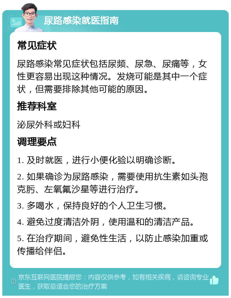 尿路感染就医指南 常见症状 尿路感染常见症状包括尿频、尿急、尿痛等，女性更容易出现这种情况。发烧可能是其中一个症状，但需要排除其他可能的原因。 推荐科室 泌尿外科或妇科 调理要点 1. 及时就医，进行小便化验以明确诊断。 2. 如果确诊为尿路感染，需要使用抗生素如头孢克肟、左氧氟沙星等进行治疗。 3. 多喝水，保持良好的个人卫生习惯。 4. 避免过度清洁外阴，使用温和的清洁产品。 5. 在治疗期间，避免性生活，以防止感染加重或传播给伴侣。