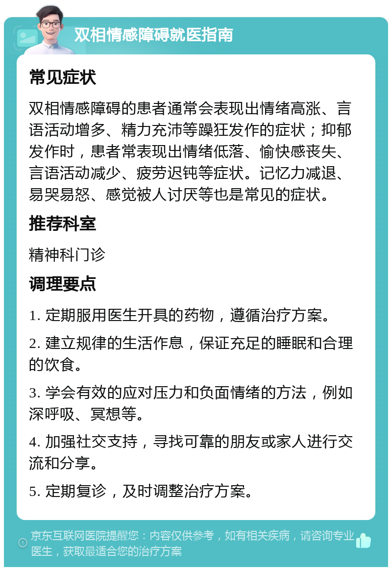 双相情感障碍就医指南 常见症状 双相情感障碍的患者通常会表现出情绪高涨、言语活动增多、精力充沛等躁狂发作的症状；抑郁发作时，患者常表现出情绪低落、愉快感丧失、言语活动减少、疲劳迟钝等症状。记忆力减退、易哭易怒、感觉被人讨厌等也是常见的症状。 推荐科室 精神科门诊 调理要点 1. 定期服用医生开具的药物，遵循治疗方案。 2. 建立规律的生活作息，保证充足的睡眠和合理的饮食。 3. 学会有效的应对压力和负面情绪的方法，例如深呼吸、冥想等。 4. 加强社交支持，寻找可靠的朋友或家人进行交流和分享。 5. 定期复诊，及时调整治疗方案。