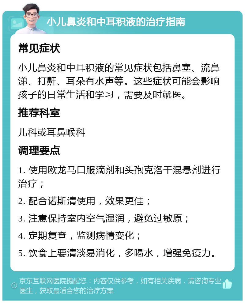 小儿鼻炎和中耳积液的治疗指南 常见症状 小儿鼻炎和中耳积液的常见症状包括鼻塞、流鼻涕、打鼾、耳朵有水声等。这些症状可能会影响孩子的日常生活和学习，需要及时就医。 推荐科室 儿科或耳鼻喉科 调理要点 1. 使用欧龙马口服滴剂和头孢克洛干混悬剂进行治疗； 2. 配合诺斯清使用，效果更佳； 3. 注意保持室内空气湿润，避免过敏原； 4. 定期复查，监测病情变化； 5. 饮食上要清淡易消化，多喝水，增强免疫力。