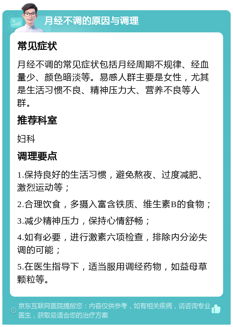 月经不调的原因与调理 常见症状 月经不调的常见症状包括月经周期不规律、经血量少、颜色暗淡等。易感人群主要是女性，尤其是生活习惯不良、精神压力大、营养不良等人群。 推荐科室 妇科 调理要点 1.保持良好的生活习惯，避免熬夜、过度减肥、激烈运动等； 2.合理饮食，多摄入富含铁质、维生素B的食物； 3.减少精神压力，保持心情舒畅； 4.如有必要，进行激素六项检查，排除内分泌失调的可能； 5.在医生指导下，适当服用调经药物，如益母草颗粒等。