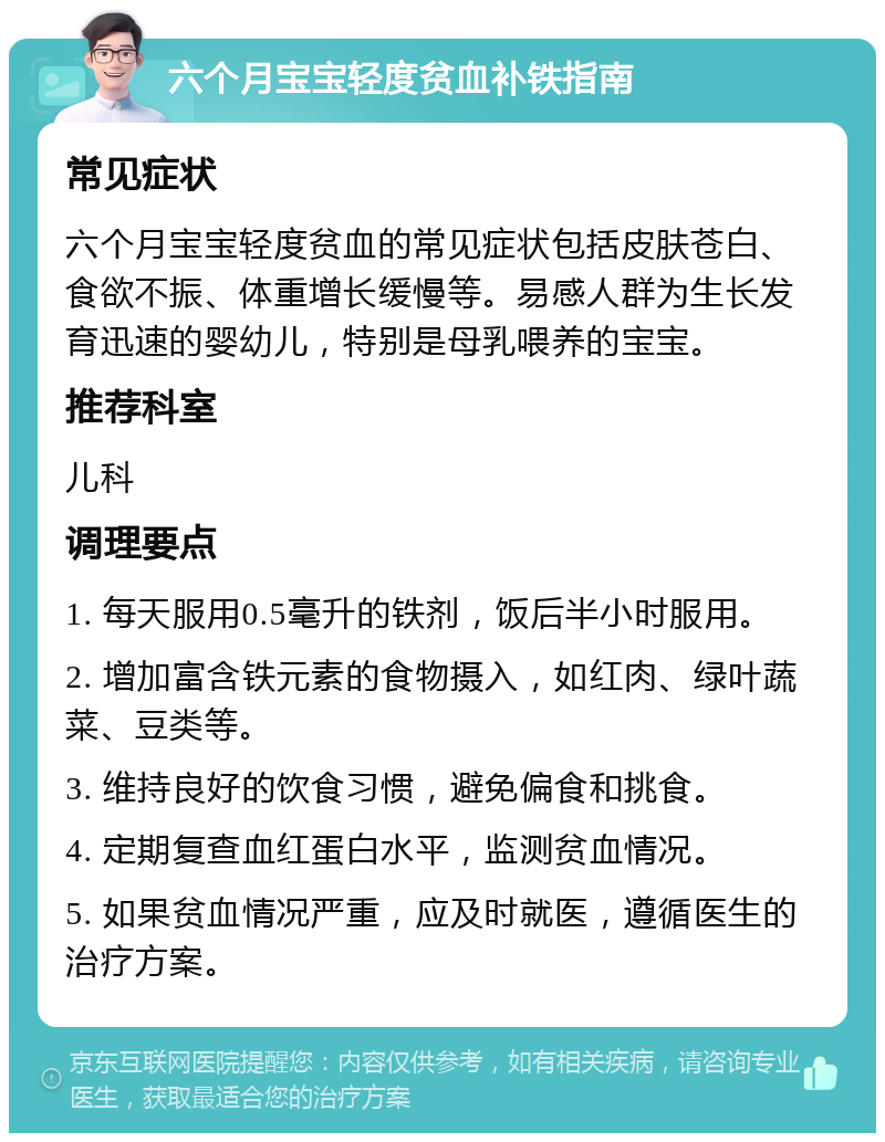 六个月宝宝轻度贫血补铁指南 常见症状 六个月宝宝轻度贫血的常见症状包括皮肤苍白、食欲不振、体重增长缓慢等。易感人群为生长发育迅速的婴幼儿，特别是母乳喂养的宝宝。 推荐科室 儿科 调理要点 1. 每天服用0.5毫升的铁剂，饭后半小时服用。 2. 增加富含铁元素的食物摄入，如红肉、绿叶蔬菜、豆类等。 3. 维持良好的饮食习惯，避免偏食和挑食。 4. 定期复查血红蛋白水平，监测贫血情况。 5. 如果贫血情况严重，应及时就医，遵循医生的治疗方案。