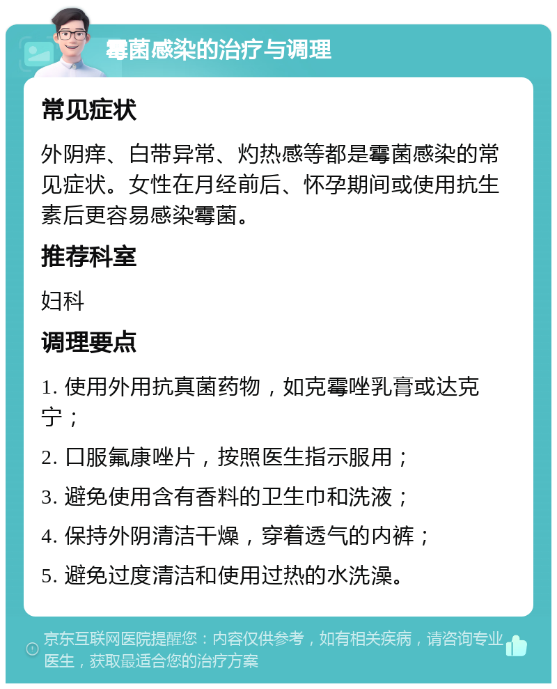 霉菌感染的治疗与调理 常见症状 外阴痒、白带异常、灼热感等都是霉菌感染的常见症状。女性在月经前后、怀孕期间或使用抗生素后更容易感染霉菌。 推荐科室 妇科 调理要点 1. 使用外用抗真菌药物，如克霉唑乳膏或达克宁； 2. 口服氟康唑片，按照医生指示服用； 3. 避免使用含有香料的卫生巾和洗液； 4. 保持外阴清洁干燥，穿着透气的内裤； 5. 避免过度清洁和使用过热的水洗澡。