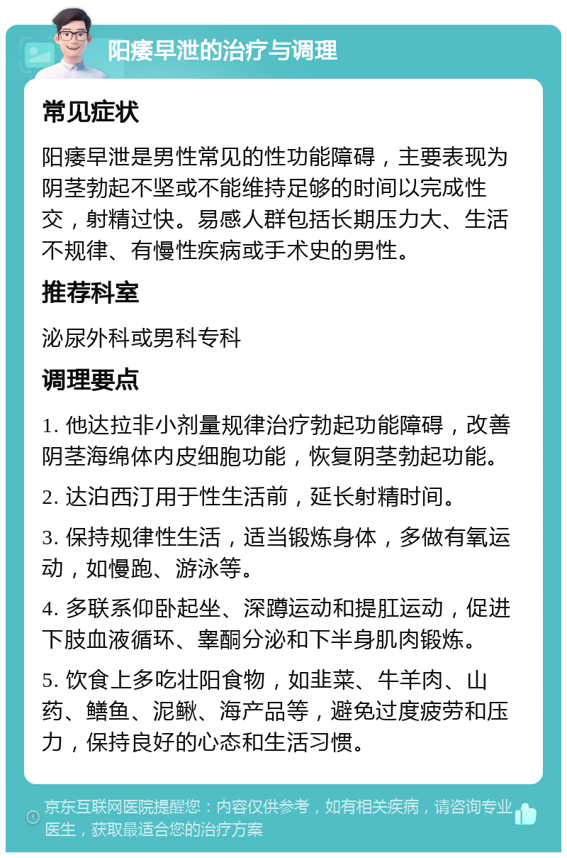 阳痿早泄的治疗与调理 常见症状 阳痿早泄是男性常见的性功能障碍，主要表现为阴茎勃起不坚或不能维持足够的时间以完成性交，射精过快。易感人群包括长期压力大、生活不规律、有慢性疾病或手术史的男性。 推荐科室 泌尿外科或男科专科 调理要点 1. 他达拉非小剂量规律治疗勃起功能障碍，改善阴茎海绵体内皮细胞功能，恢复阴茎勃起功能。 2. 达泊西汀用于性生活前，延长射精时间。 3. 保持规律性生活，适当锻炼身体，多做有氧运动，如慢跑、游泳等。 4. 多联系仰卧起坐、深蹲运动和提肛运动，促进下肢血液循环、睾酮分泌和下半身肌肉锻炼。 5. 饮食上多吃壮阳食物，如韭菜、牛羊肉、山药、鳝鱼、泥鳅、海产品等，避免过度疲劳和压力，保持良好的心态和生活习惯。