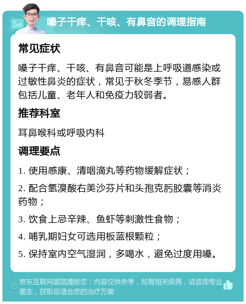 嗓子干痒、干咳、有鼻音的调理指南 常见症状 嗓子干痒、干咳、有鼻音可能是上呼吸道感染或过敏性鼻炎的症状，常见于秋冬季节，易感人群包括儿童、老年人和免疫力较弱者。 推荐科室 耳鼻喉科或呼吸内科 调理要点 1. 使用感康、清咽滴丸等药物缓解症状； 2. 配合氢溴酸右美沙芬片和头孢克肟胶囊等消炎药物； 3. 饮食上忌辛辣、鱼虾等刺激性食物； 4. 哺乳期妇女可选用板蓝根颗粒； 5. 保持室内空气湿润，多喝水，避免过度用嗓。