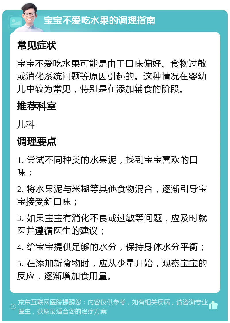 宝宝不爱吃水果的调理指南 常见症状 宝宝不爱吃水果可能是由于口味偏好、食物过敏或消化系统问题等原因引起的。这种情况在婴幼儿中较为常见，特别是在添加辅食的阶段。 推荐科室 儿科 调理要点 1. 尝试不同种类的水果泥，找到宝宝喜欢的口味； 2. 将水果泥与米糊等其他食物混合，逐渐引导宝宝接受新口味； 3. 如果宝宝有消化不良或过敏等问题，应及时就医并遵循医生的建议； 4. 给宝宝提供足够的水分，保持身体水分平衡； 5. 在添加新食物时，应从少量开始，观察宝宝的反应，逐渐增加食用量。