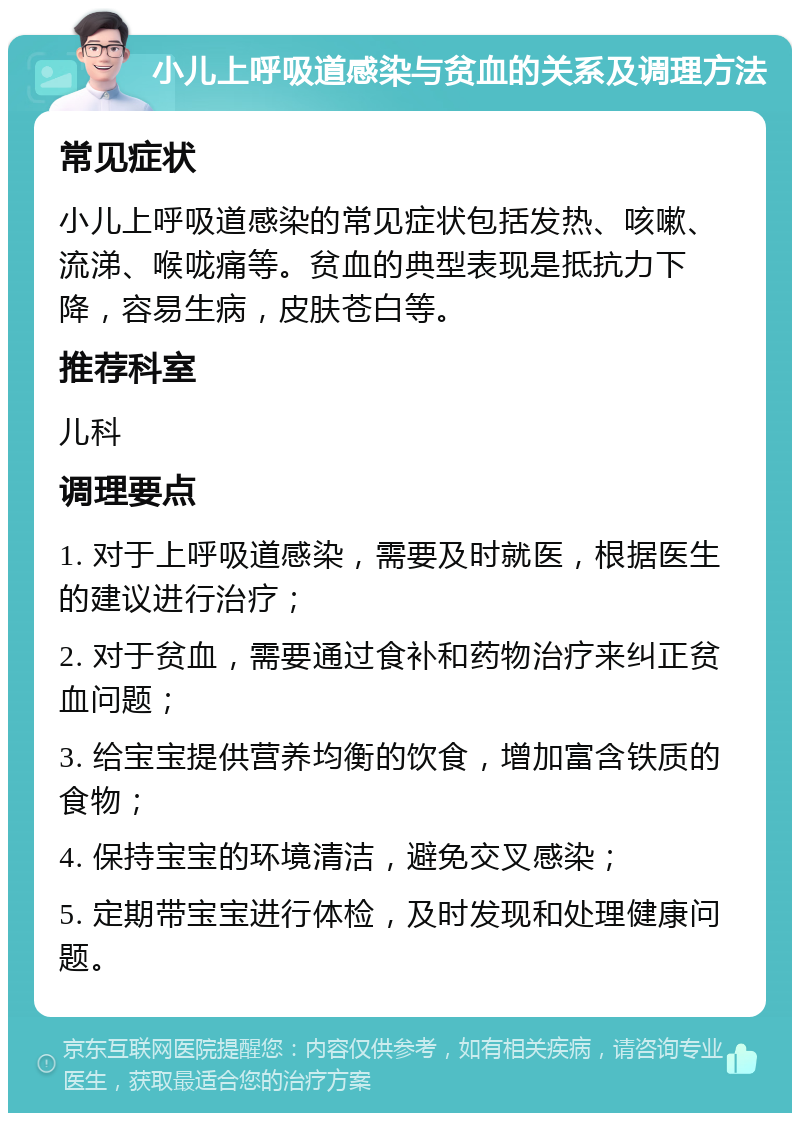 小儿上呼吸道感染与贫血的关系及调理方法 常见症状 小儿上呼吸道感染的常见症状包括发热、咳嗽、流涕、喉咙痛等。贫血的典型表现是抵抗力下降，容易生病，皮肤苍白等。 推荐科室 儿科 调理要点 1. 对于上呼吸道感染，需要及时就医，根据医生的建议进行治疗； 2. 对于贫血，需要通过食补和药物治疗来纠正贫血问题； 3. 给宝宝提供营养均衡的饮食，增加富含铁质的食物； 4. 保持宝宝的环境清洁，避免交叉感染； 5. 定期带宝宝进行体检，及时发现和处理健康问题。