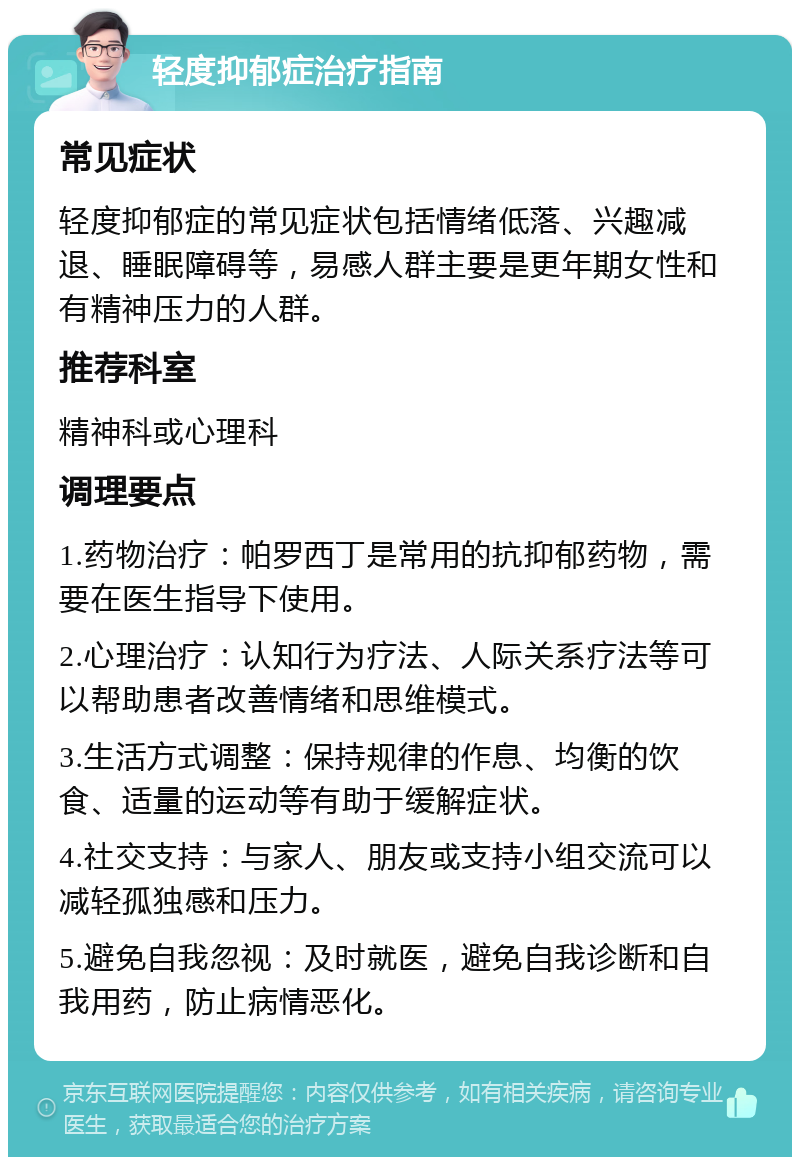 轻度抑郁症治疗指南 常见症状 轻度抑郁症的常见症状包括情绪低落、兴趣减退、睡眠障碍等，易感人群主要是更年期女性和有精神压力的人群。 推荐科室 精神科或心理科 调理要点 1.药物治疗：帕罗西丁是常用的抗抑郁药物，需要在医生指导下使用。 2.心理治疗：认知行为疗法、人际关系疗法等可以帮助患者改善情绪和思维模式。 3.生活方式调整：保持规律的作息、均衡的饮食、适量的运动等有助于缓解症状。 4.社交支持：与家人、朋友或支持小组交流可以减轻孤独感和压力。 5.避免自我忽视：及时就医，避免自我诊断和自我用药，防止病情恶化。