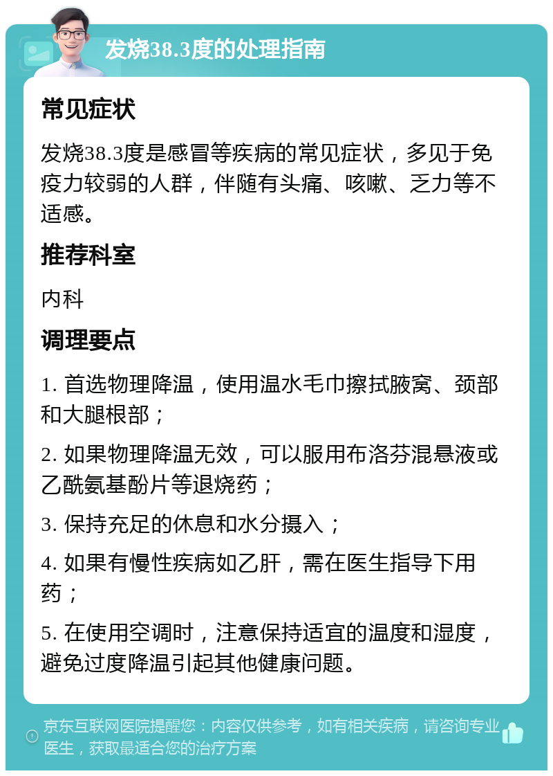 发烧38.3度的处理指南 常见症状 发烧38.3度是感冒等疾病的常见症状，多见于免疫力较弱的人群，伴随有头痛、咳嗽、乏力等不适感。 推荐科室 内科 调理要点 1. 首选物理降温，使用温水毛巾擦拭腋窝、颈部和大腿根部； 2. 如果物理降温无效，可以服用布洛芬混悬液或乙酰氨基酚片等退烧药； 3. 保持充足的休息和水分摄入； 4. 如果有慢性疾病如乙肝，需在医生指导下用药； 5. 在使用空调时，注意保持适宜的温度和湿度，避免过度降温引起其他健康问题。