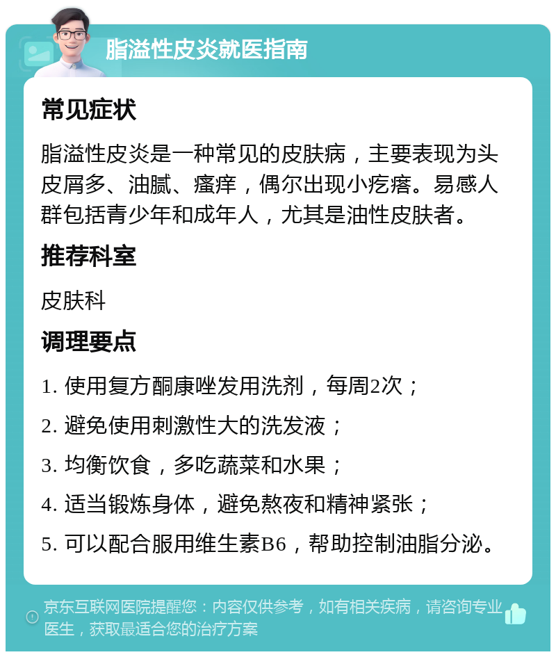 脂溢性皮炎就医指南 常见症状 脂溢性皮炎是一种常见的皮肤病，主要表现为头皮屑多、油腻、瘙痒，偶尔出现小疙瘩。易感人群包括青少年和成年人，尤其是油性皮肤者。 推荐科室 皮肤科 调理要点 1. 使用复方酮康唑发用洗剂，每周2次； 2. 避免使用刺激性大的洗发液； 3. 均衡饮食，多吃蔬菜和水果； 4. 适当锻炼身体，避免熬夜和精神紧张； 5. 可以配合服用维生素B6，帮助控制油脂分泌。