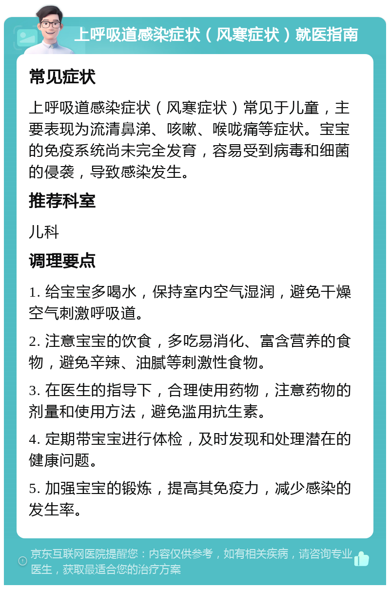 上呼吸道感染症状（风寒症状）就医指南 常见症状 上呼吸道感染症状（风寒症状）常见于儿童，主要表现为流清鼻涕、咳嗽、喉咙痛等症状。宝宝的免疫系统尚未完全发育，容易受到病毒和细菌的侵袭，导致感染发生。 推荐科室 儿科 调理要点 1. 给宝宝多喝水，保持室内空气湿润，避免干燥空气刺激呼吸道。 2. 注意宝宝的饮食，多吃易消化、富含营养的食物，避免辛辣、油腻等刺激性食物。 3. 在医生的指导下，合理使用药物，注意药物的剂量和使用方法，避免滥用抗生素。 4. 定期带宝宝进行体检，及时发现和处理潜在的健康问题。 5. 加强宝宝的锻炼，提高其免疫力，减少感染的发生率。