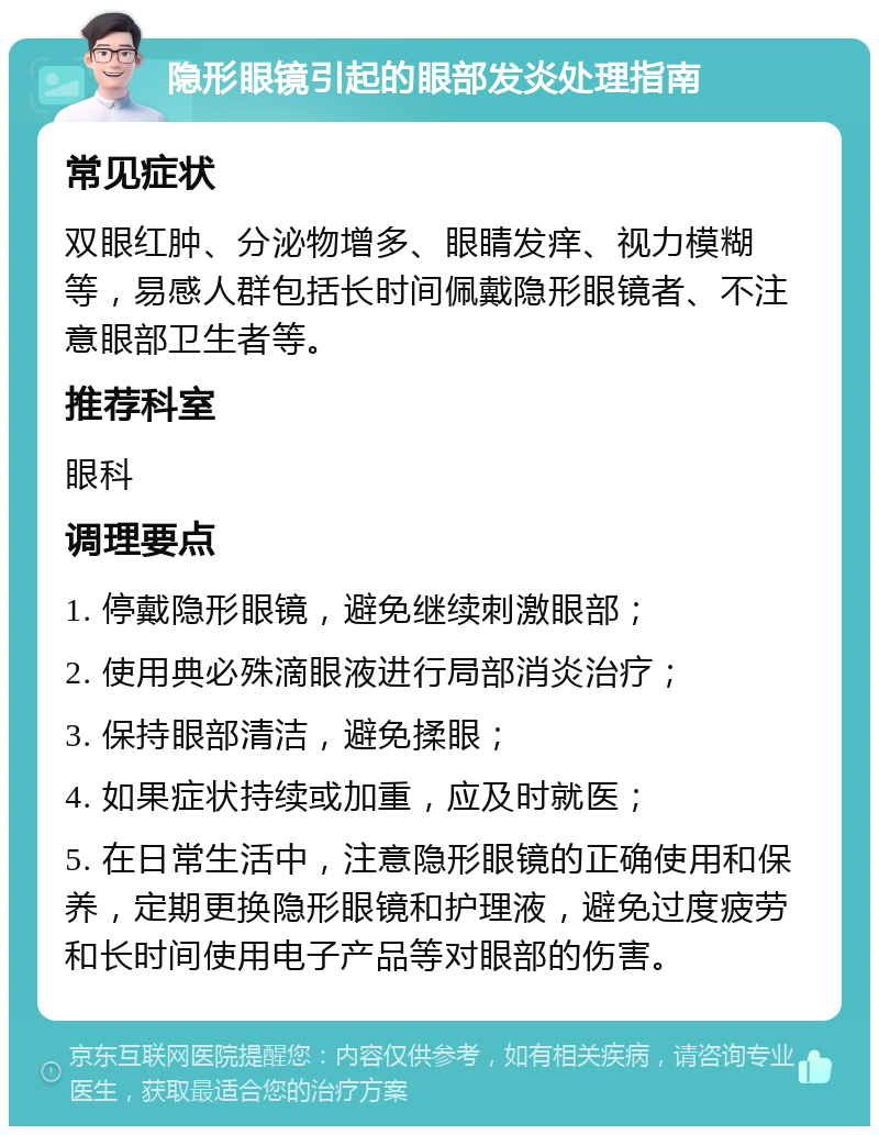 隐形眼镜引起的眼部发炎处理指南 常见症状 双眼红肿、分泌物增多、眼睛发痒、视力模糊等，易感人群包括长时间佩戴隐形眼镜者、不注意眼部卫生者等。 推荐科室 眼科 调理要点 1. 停戴隐形眼镜，避免继续刺激眼部； 2. 使用典必殊滴眼液进行局部消炎治疗； 3. 保持眼部清洁，避免揉眼； 4. 如果症状持续或加重，应及时就医； 5. 在日常生活中，注意隐形眼镜的正确使用和保养，定期更换隐形眼镜和护理液，避免过度疲劳和长时间使用电子产品等对眼部的伤害。