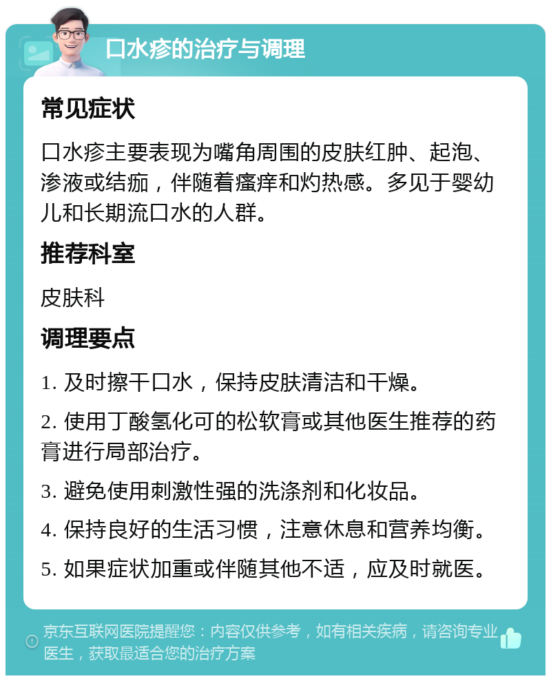 口水疹的治疗与调理 常见症状 口水疹主要表现为嘴角周围的皮肤红肿、起泡、渗液或结痂，伴随着瘙痒和灼热感。多见于婴幼儿和长期流口水的人群。 推荐科室 皮肤科 调理要点 1. 及时擦干口水，保持皮肤清洁和干燥。 2. 使用丁酸氢化可的松软膏或其他医生推荐的药膏进行局部治疗。 3. 避免使用刺激性强的洗涤剂和化妆品。 4. 保持良好的生活习惯，注意休息和营养均衡。 5. 如果症状加重或伴随其他不适，应及时就医。