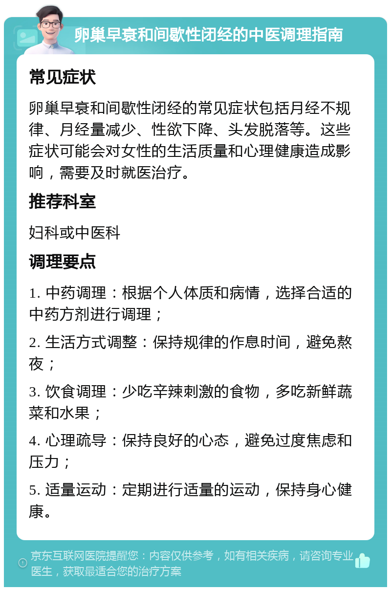 卵巢早衰和间歇性闭经的中医调理指南 常见症状 卵巢早衰和间歇性闭经的常见症状包括月经不规律、月经量减少、性欲下降、头发脱落等。这些症状可能会对女性的生活质量和心理健康造成影响，需要及时就医治疗。 推荐科室 妇科或中医科 调理要点 1. 中药调理：根据个人体质和病情，选择合适的中药方剂进行调理； 2. 生活方式调整：保持规律的作息时间，避免熬夜； 3. 饮食调理：少吃辛辣刺激的食物，多吃新鲜蔬菜和水果； 4. 心理疏导：保持良好的心态，避免过度焦虑和压力； 5. 适量运动：定期进行适量的运动，保持身心健康。