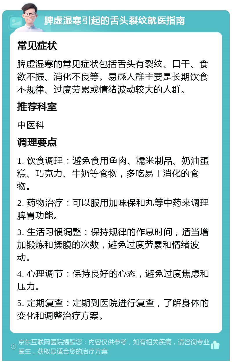 脾虚湿寒引起的舌头裂纹就医指南 常见症状 脾虚湿寒的常见症状包括舌头有裂纹、口干、食欲不振、消化不良等。易感人群主要是长期饮食不规律、过度劳累或情绪波动较大的人群。 推荐科室 中医科 调理要点 1. 饮食调理：避免食用鱼肉、糯米制品、奶油蛋糕、巧克力、牛奶等食物，多吃易于消化的食物。 2. 药物治疗：可以服用加味保和丸等中药来调理脾胃功能。 3. 生活习惯调整：保持规律的作息时间，适当增加锻炼和揉腹的次数，避免过度劳累和情绪波动。 4. 心理调节：保持良好的心态，避免过度焦虑和压力。 5. 定期复查：定期到医院进行复查，了解身体的变化和调整治疗方案。