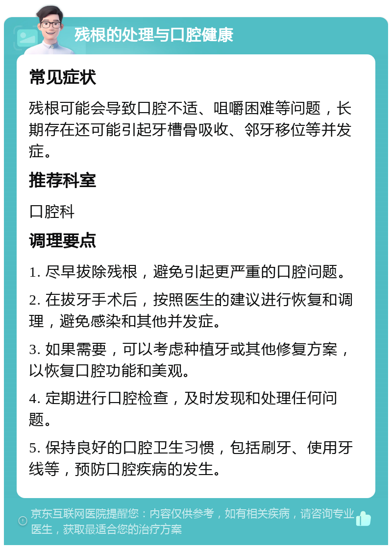 残根的处理与口腔健康 常见症状 残根可能会导致口腔不适、咀嚼困难等问题，长期存在还可能引起牙槽骨吸收、邻牙移位等并发症。 推荐科室 口腔科 调理要点 1. 尽早拔除残根，避免引起更严重的口腔问题。 2. 在拔牙手术后，按照医生的建议进行恢复和调理，避免感染和其他并发症。 3. 如果需要，可以考虑种植牙或其他修复方案，以恢复口腔功能和美观。 4. 定期进行口腔检查，及时发现和处理任何问题。 5. 保持良好的口腔卫生习惯，包括刷牙、使用牙线等，预防口腔疾病的发生。