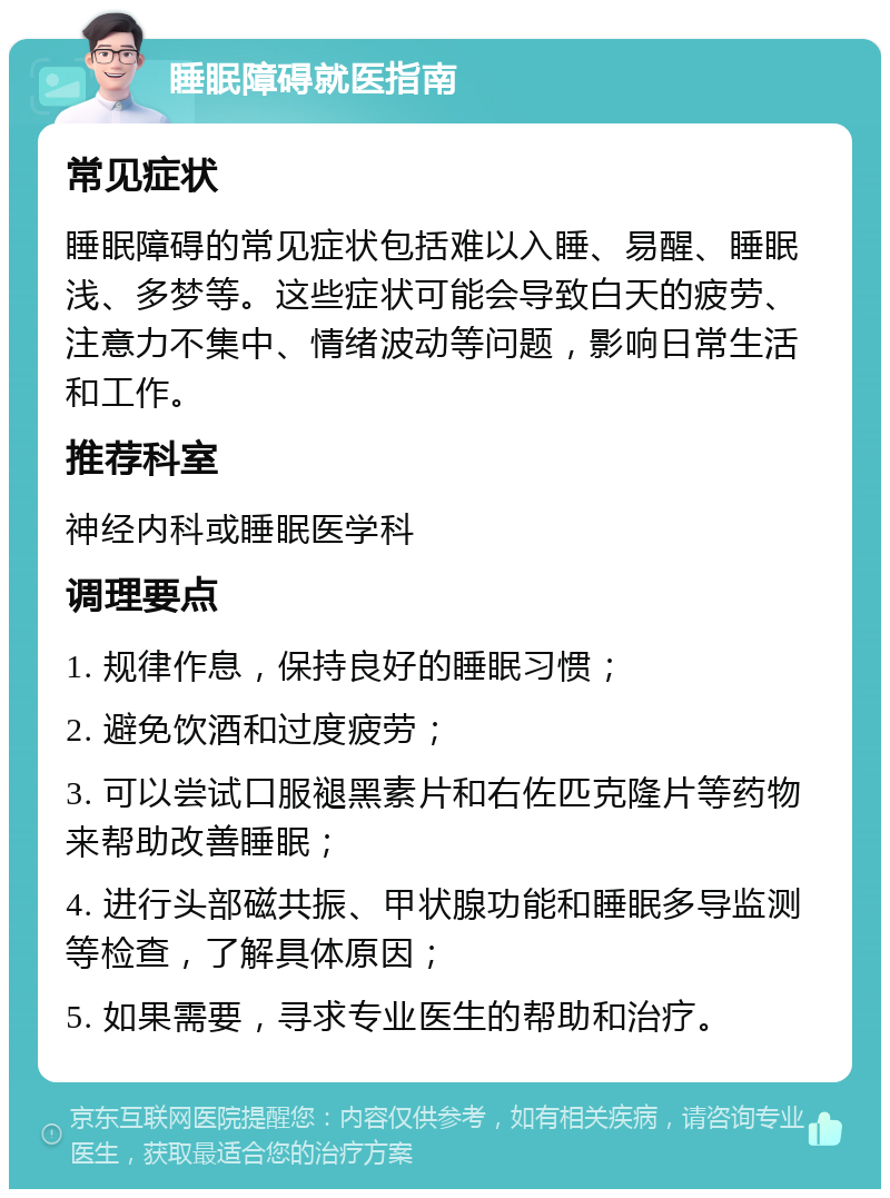 睡眠障碍就医指南 常见症状 睡眠障碍的常见症状包括难以入睡、易醒、睡眠浅、多梦等。这些症状可能会导致白天的疲劳、注意力不集中、情绪波动等问题，影响日常生活和工作。 推荐科室 神经内科或睡眠医学科 调理要点 1. 规律作息，保持良好的睡眠习惯； 2. 避免饮酒和过度疲劳； 3. 可以尝试口服褪黑素片和右佐匹克隆片等药物来帮助改善睡眠； 4. 进行头部磁共振、甲状腺功能和睡眠多导监测等检查，了解具体原因； 5. 如果需要，寻求专业医生的帮助和治疗。