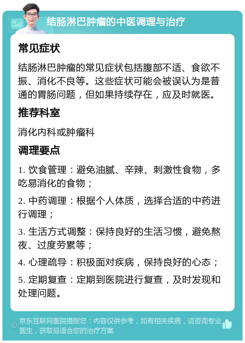 结肠淋巴肿瘤的中医调理与治疗 常见症状 结肠淋巴肿瘤的常见症状包括腹部不适、食欲不振、消化不良等。这些症状可能会被误认为是普通的胃肠问题，但如果持续存在，应及时就医。 推荐科室 消化内科或肿瘤科 调理要点 1. 饮食管理：避免油腻、辛辣、刺激性食物，多吃易消化的食物； 2. 中药调理：根据个人体质，选择合适的中药进行调理； 3. 生活方式调整：保持良好的生活习惯，避免熬夜、过度劳累等； 4. 心理疏导：积极面对疾病，保持良好的心态； 5. 定期复查：定期到医院进行复查，及时发现和处理问题。