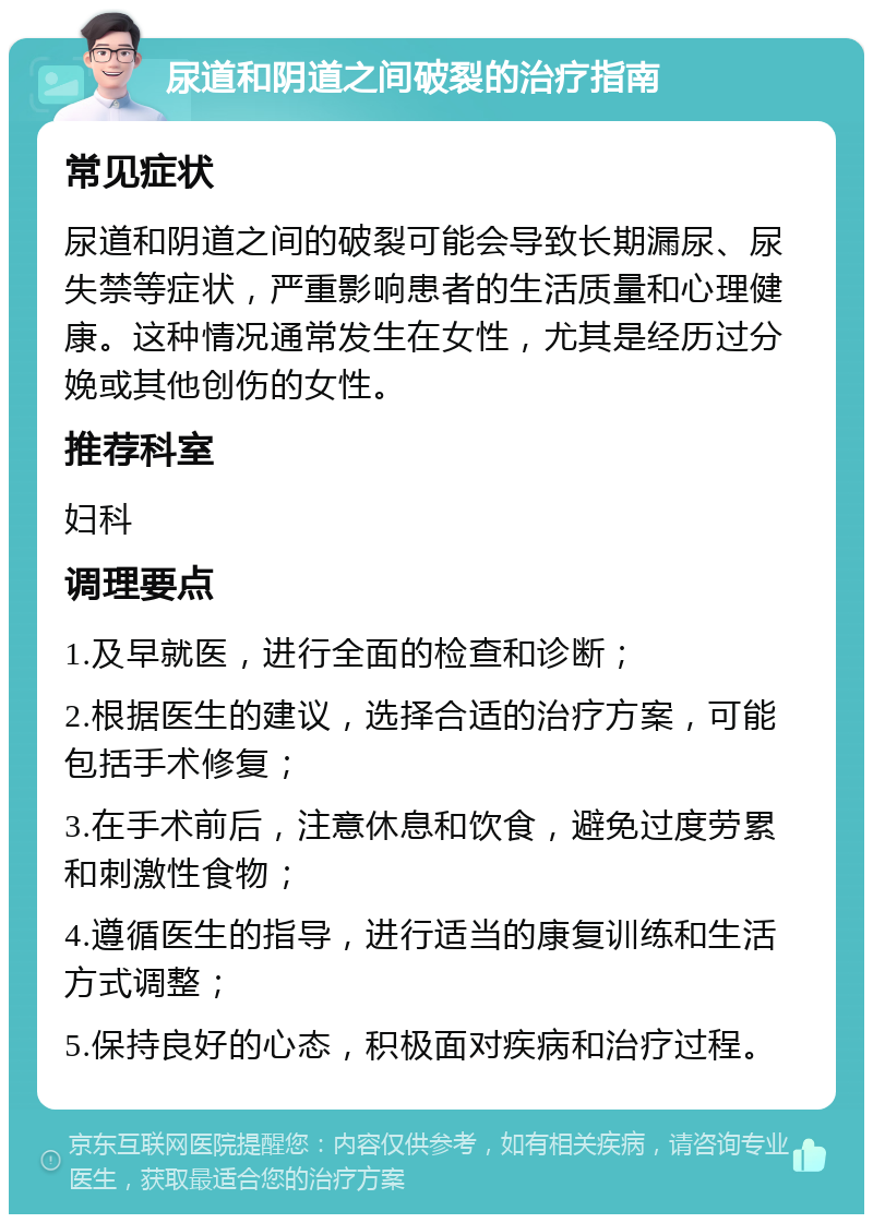 尿道和阴道之间破裂的治疗指南 常见症状 尿道和阴道之间的破裂可能会导致长期漏尿、尿失禁等症状，严重影响患者的生活质量和心理健康。这种情况通常发生在女性，尤其是经历过分娩或其他创伤的女性。 推荐科室 妇科 调理要点 1.及早就医，进行全面的检查和诊断； 2.根据医生的建议，选择合适的治疗方案，可能包括手术修复； 3.在手术前后，注意休息和饮食，避免过度劳累和刺激性食物； 4.遵循医生的指导，进行适当的康复训练和生活方式调整； 5.保持良好的心态，积极面对疾病和治疗过程。