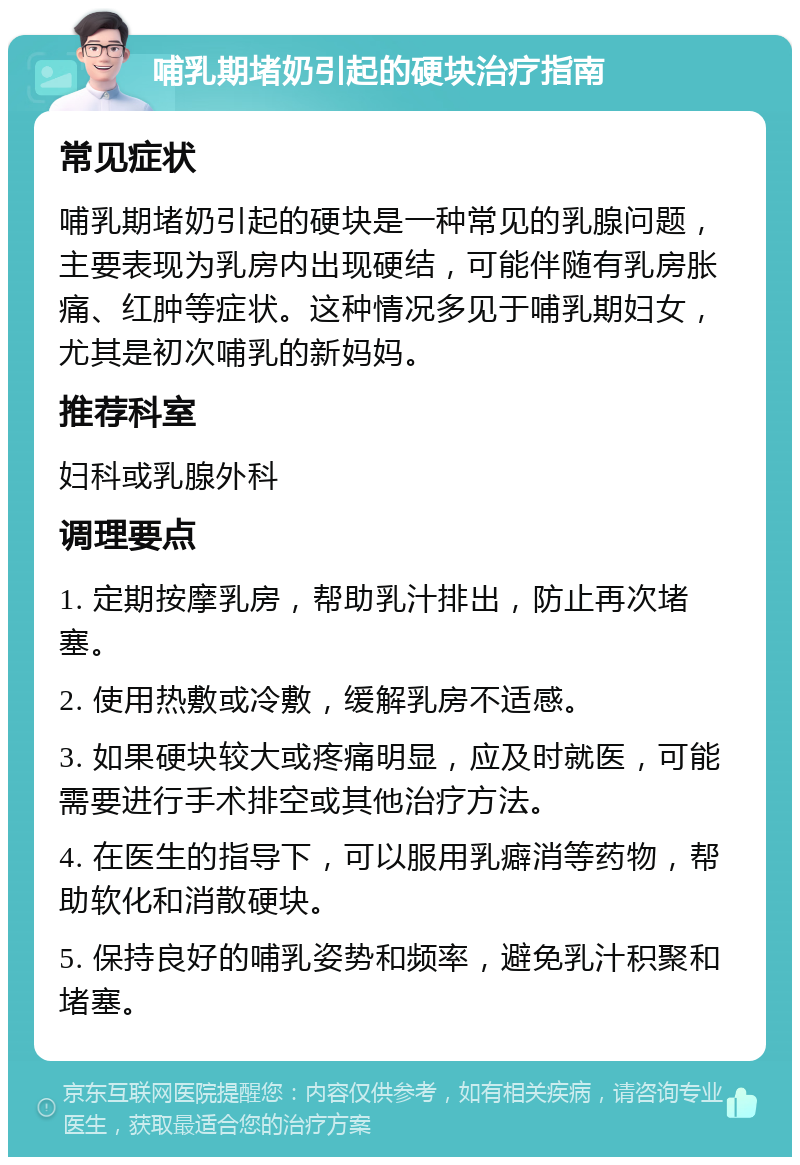 哺乳期堵奶引起的硬块治疗指南 常见症状 哺乳期堵奶引起的硬块是一种常见的乳腺问题，主要表现为乳房内出现硬结，可能伴随有乳房胀痛、红肿等症状。这种情况多见于哺乳期妇女，尤其是初次哺乳的新妈妈。 推荐科室 妇科或乳腺外科 调理要点 1. 定期按摩乳房，帮助乳汁排出，防止再次堵塞。 2. 使用热敷或冷敷，缓解乳房不适感。 3. 如果硬块较大或疼痛明显，应及时就医，可能需要进行手术排空或其他治疗方法。 4. 在医生的指导下，可以服用乳癖消等药物，帮助软化和消散硬块。 5. 保持良好的哺乳姿势和频率，避免乳汁积聚和堵塞。