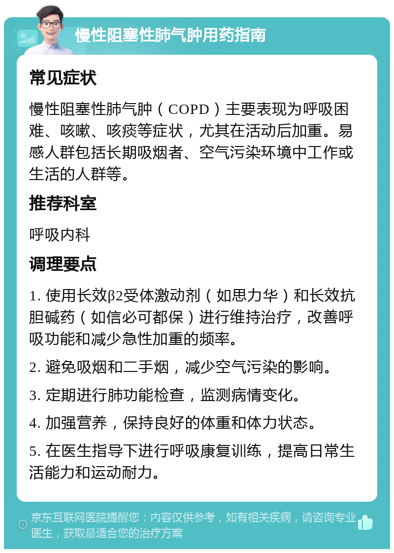 慢性阻塞性肺气肿用药指南 常见症状 慢性阻塞性肺气肿（COPD）主要表现为呼吸困难、咳嗽、咳痰等症状，尤其在活动后加重。易感人群包括长期吸烟者、空气污染环境中工作或生活的人群等。 推荐科室 呼吸内科 调理要点 1. 使用长效β2受体激动剂（如思力华）和长效抗胆碱药（如信必可都保）进行维持治疗，改善呼吸功能和减少急性加重的频率。 2. 避免吸烟和二手烟，减少空气污染的影响。 3. 定期进行肺功能检查，监测病情变化。 4. 加强营养，保持良好的体重和体力状态。 5. 在医生指导下进行呼吸康复训练，提高日常生活能力和运动耐力。