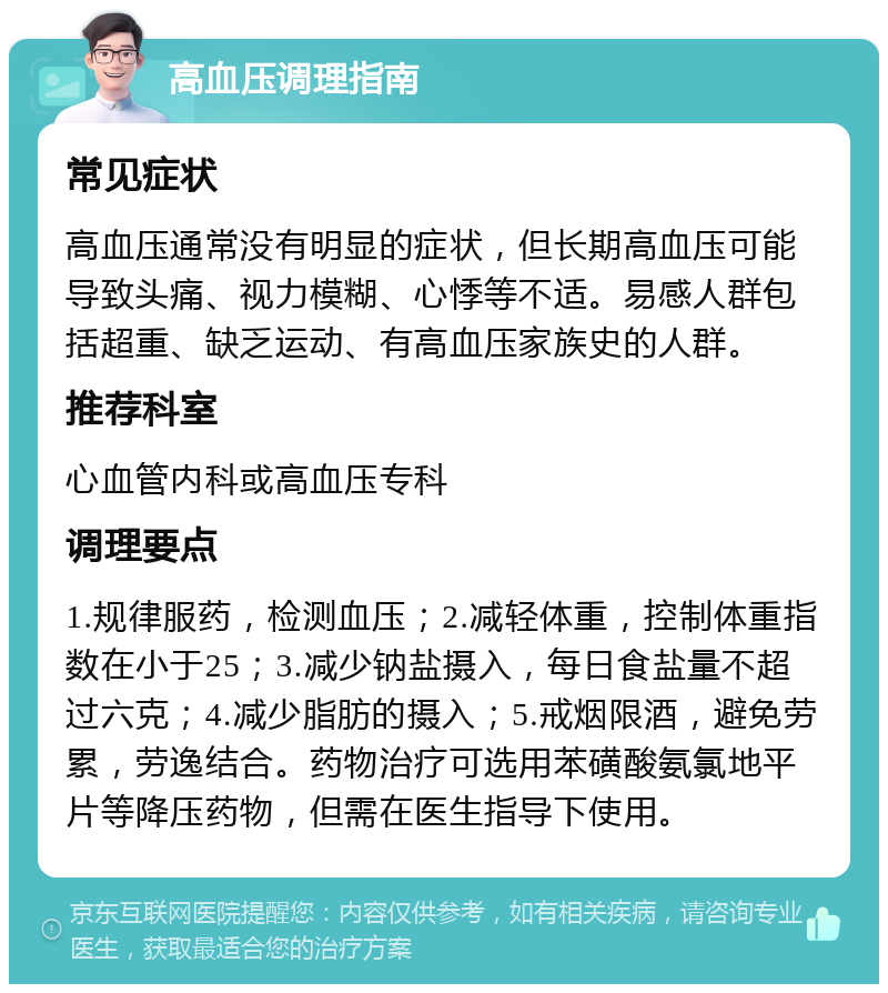 高血压调理指南 常见症状 高血压通常没有明显的症状，但长期高血压可能导致头痛、视力模糊、心悸等不适。易感人群包括超重、缺乏运动、有高血压家族史的人群。 推荐科室 心血管内科或高血压专科 调理要点 1.规律服药，检测血压；2.减轻体重，控制体重指数在小于25；3.减少钠盐摄入，每日食盐量不超过六克；4.减少脂肪的摄入；5.戒烟限酒，避免劳累，劳逸结合。药物治疗可选用苯磺酸氨氯地平片等降压药物，但需在医生指导下使用。