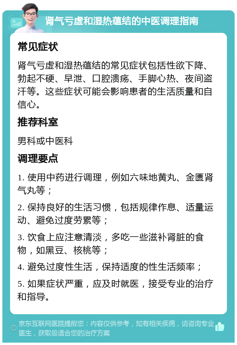 肾气亏虚和湿热蕴结的中医调理指南 常见症状 肾气亏虚和湿热蕴结的常见症状包括性欲下降、勃起不硬、早泄、口腔溃疡、手脚心热、夜间盗汗等。这些症状可能会影响患者的生活质量和自信心。 推荐科室 男科或中医科 调理要点 1. 使用中药进行调理，例如六味地黄丸、金匮肾气丸等； 2. 保持良好的生活习惯，包括规律作息、适量运动、避免过度劳累等； 3. 饮食上应注意清淡，多吃一些滋补肾脏的食物，如黑豆、核桃等； 4. 避免过度性生活，保持适度的性生活频率； 5. 如果症状严重，应及时就医，接受专业的治疗和指导。