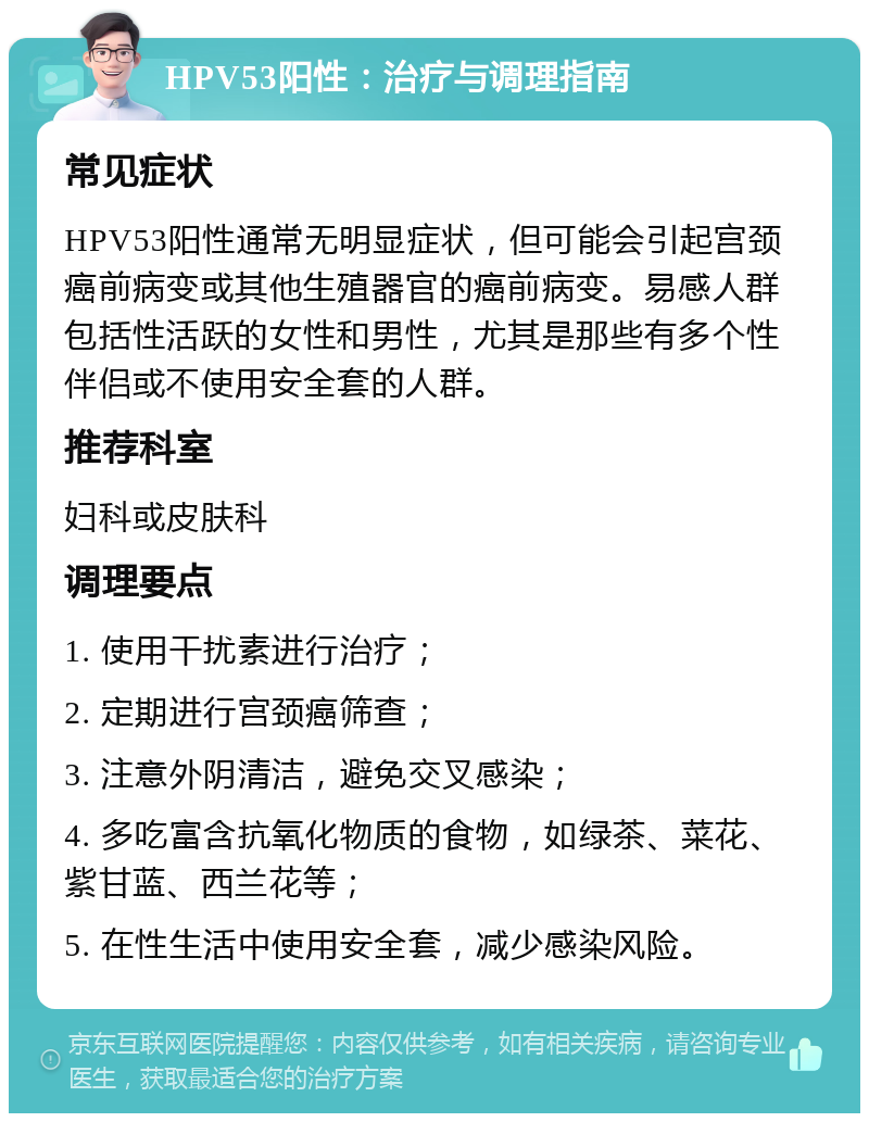 HPV53阳性：治疗与调理指南 常见症状 HPV53阳性通常无明显症状，但可能会引起宫颈癌前病变或其他生殖器官的癌前病变。易感人群包括性活跃的女性和男性，尤其是那些有多个性伴侣或不使用安全套的人群。 推荐科室 妇科或皮肤科 调理要点 1. 使用干扰素进行治疗； 2. 定期进行宫颈癌筛查； 3. 注意外阴清洁，避免交叉感染； 4. 多吃富含抗氧化物质的食物，如绿茶、菜花、紫甘蓝、西兰花等； 5. 在性生活中使用安全套，减少感染风险。