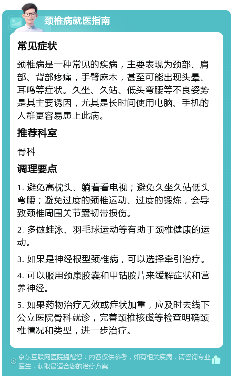 颈椎病就医指南 常见症状 颈椎病是一种常见的疾病，主要表现为颈部、肩部、背部疼痛，手臂麻木，甚至可能出现头晕、耳鸣等症状。久坐、久站、低头弯腰等不良姿势是其主要诱因，尤其是长时间使用电脑、手机的人群更容易患上此病。 推荐科室 骨科 调理要点 1. 避免高枕头、躺着看电视；避免久坐久站低头弯腰；避免过度的颈椎运动、过度的锻炼，会导致颈椎周围关节囊韧带损伤。 2. 多做蛙泳、羽毛球运动等有助于颈椎健康的运动。 3. 如果是神经根型颈椎病，可以选择牵引治疗。 4. 可以服用颈康胶囊和甲钴胺片来缓解症状和营养神经。 5. 如果药物治疗无效或症状加重，应及时去线下公立医院骨科就诊，完善颈椎核磁等检查明确颈椎情况和类型，进一步治疗。