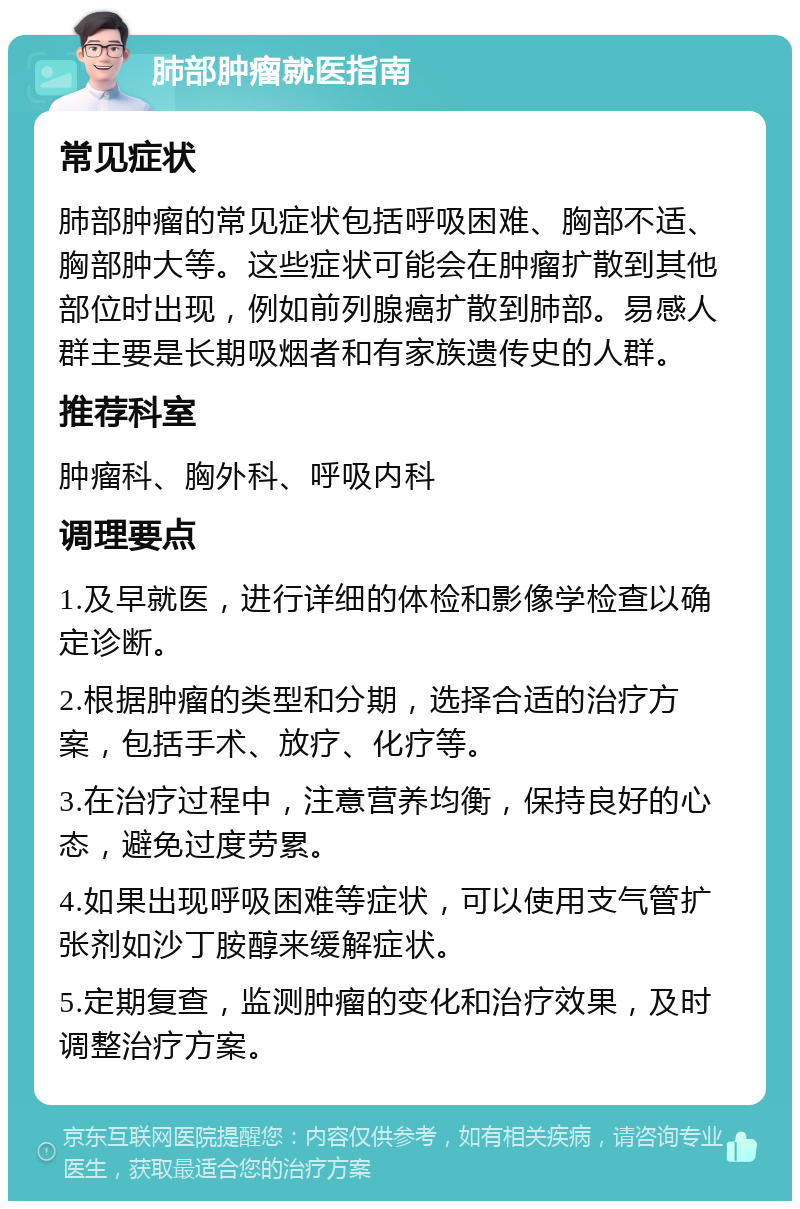 肺部肿瘤就医指南 常见症状 肺部肿瘤的常见症状包括呼吸困难、胸部不适、胸部肿大等。这些症状可能会在肿瘤扩散到其他部位时出现，例如前列腺癌扩散到肺部。易感人群主要是长期吸烟者和有家族遗传史的人群。 推荐科室 肿瘤科、胸外科、呼吸内科 调理要点 1.及早就医，进行详细的体检和影像学检查以确定诊断。 2.根据肿瘤的类型和分期，选择合适的治疗方案，包括手术、放疗、化疗等。 3.在治疗过程中，注意营养均衡，保持良好的心态，避免过度劳累。 4.如果出现呼吸困难等症状，可以使用支气管扩张剂如沙丁胺醇来缓解症状。 5.定期复查，监测肿瘤的变化和治疗效果，及时调整治疗方案。