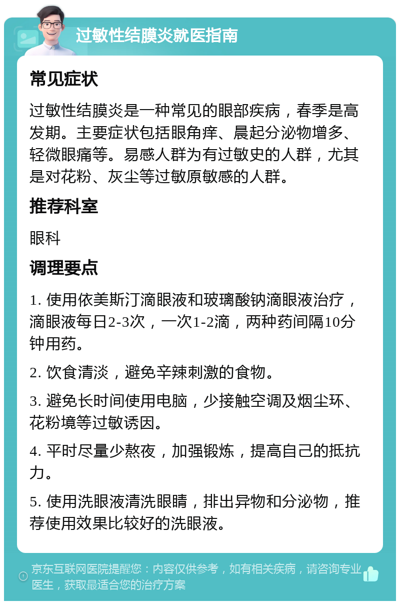 过敏性结膜炎就医指南 常见症状 过敏性结膜炎是一种常见的眼部疾病，春季是高发期。主要症状包括眼角痒、晨起分泌物增多、轻微眼痛等。易感人群为有过敏史的人群，尤其是对花粉、灰尘等过敏原敏感的人群。 推荐科室 眼科 调理要点 1. 使用依美斯汀滴眼液和玻璃酸钠滴眼液治疗，滴眼液每日2-3次，一次1-2滴，两种药间隔10分钟用药。 2. 饮食清淡，避免辛辣刺激的食物。 3. 避免长时间使用电脑，少接触空调及烟尘环、花粉境等过敏诱因。 4. 平时尽量少熬夜，加强锻炼，提高自己的抵抗力。 5. 使用洗眼液清洗眼睛，排出异物和分泌物，推荐使用效果比较好的洗眼液。