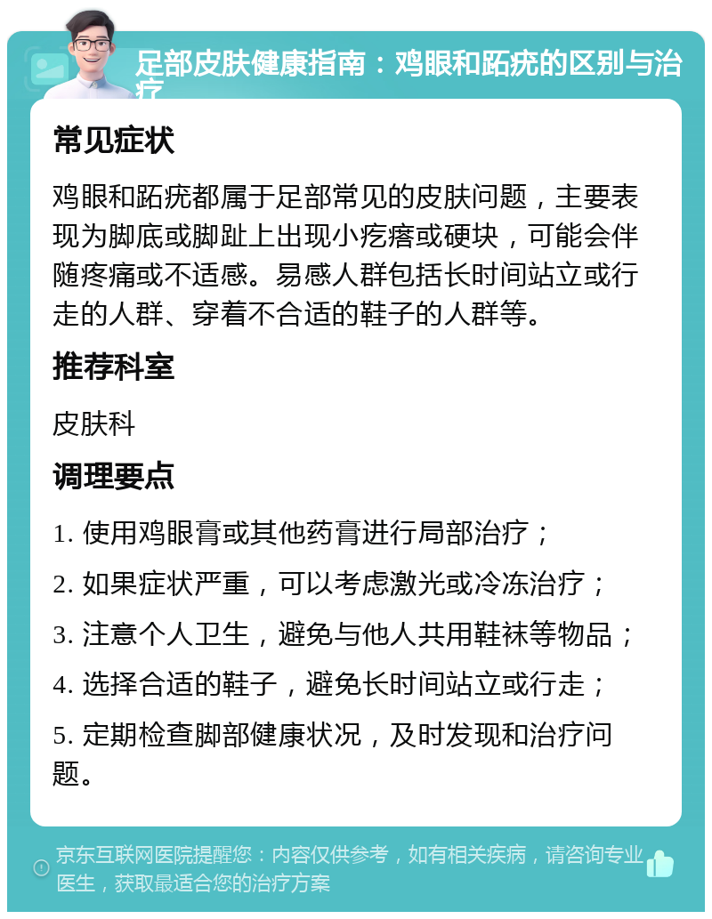 足部皮肤健康指南：鸡眼和跖疣的区别与治疗 常见症状 鸡眼和跖疣都属于足部常见的皮肤问题，主要表现为脚底或脚趾上出现小疙瘩或硬块，可能会伴随疼痛或不适感。易感人群包括长时间站立或行走的人群、穿着不合适的鞋子的人群等。 推荐科室 皮肤科 调理要点 1. 使用鸡眼膏或其他药膏进行局部治疗； 2. 如果症状严重，可以考虑激光或冷冻治疗； 3. 注意个人卫生，避免与他人共用鞋袜等物品； 4. 选择合适的鞋子，避免长时间站立或行走； 5. 定期检查脚部健康状况，及时发现和治疗问题。