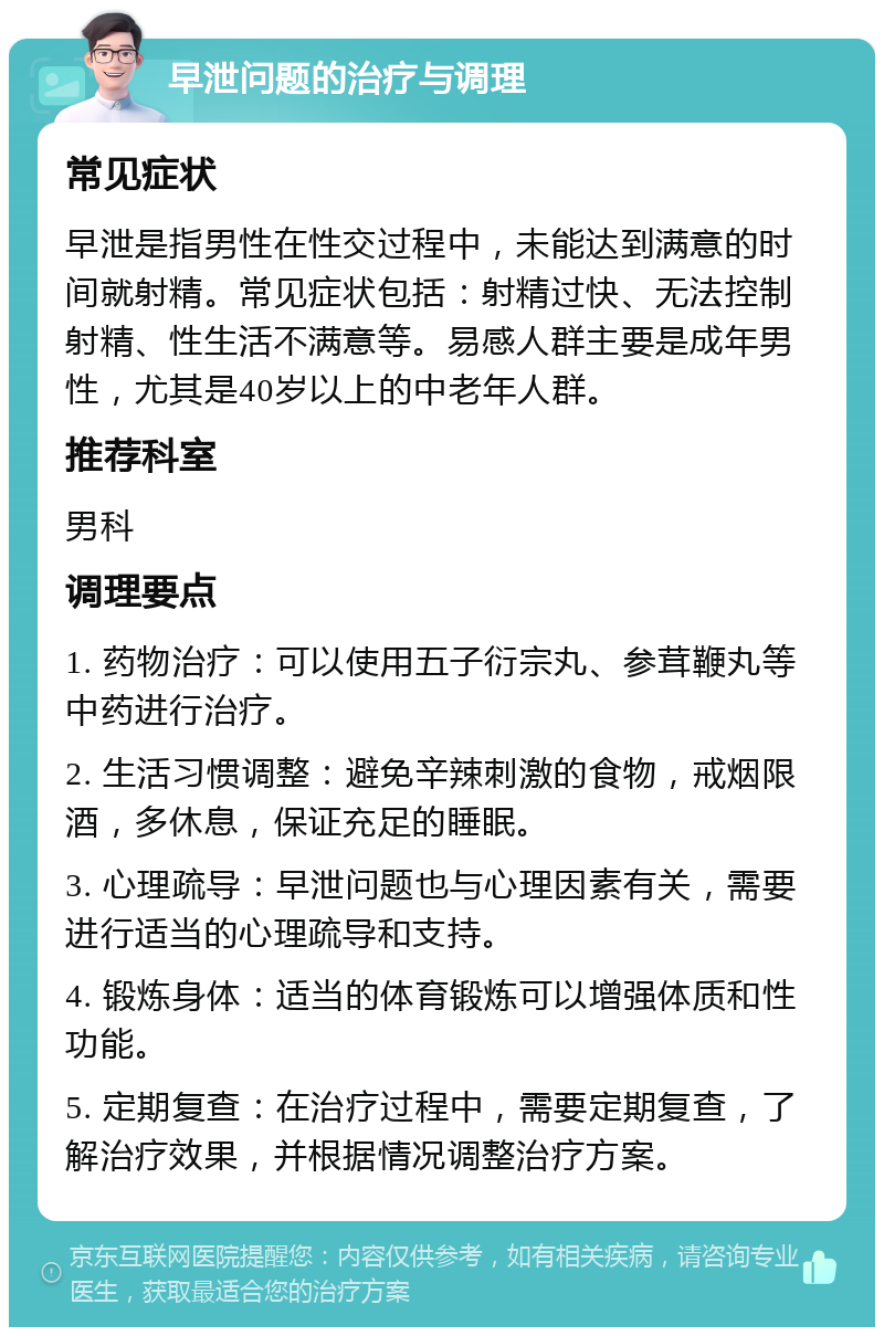 早泄问题的治疗与调理 常见症状 早泄是指男性在性交过程中，未能达到满意的时间就射精。常见症状包括：射精过快、无法控制射精、性生活不满意等。易感人群主要是成年男性，尤其是40岁以上的中老年人群。 推荐科室 男科 调理要点 1. 药物治疗：可以使用五子衍宗丸、参茸鞭丸等中药进行治疗。 2. 生活习惯调整：避免辛辣刺激的食物，戒烟限酒，多休息，保证充足的睡眠。 3. 心理疏导：早泄问题也与心理因素有关，需要进行适当的心理疏导和支持。 4. 锻炼身体：适当的体育锻炼可以增强体质和性功能。 5. 定期复查：在治疗过程中，需要定期复查，了解治疗效果，并根据情况调整治疗方案。