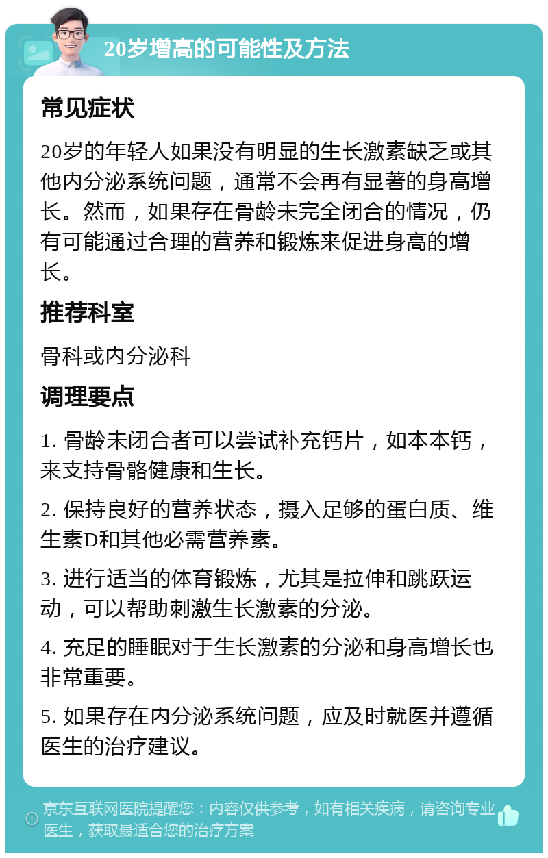 20岁增高的可能性及方法 常见症状 20岁的年轻人如果没有明显的生长激素缺乏或其他内分泌系统问题，通常不会再有显著的身高增长。然而，如果存在骨龄未完全闭合的情况，仍有可能通过合理的营养和锻炼来促进身高的增长。 推荐科室 骨科或内分泌科 调理要点 1. 骨龄未闭合者可以尝试补充钙片，如本本钙，来支持骨骼健康和生长。 2. 保持良好的营养状态，摄入足够的蛋白质、维生素D和其他必需营养素。 3. 进行适当的体育锻炼，尤其是拉伸和跳跃运动，可以帮助刺激生长激素的分泌。 4. 充足的睡眠对于生长激素的分泌和身高增长也非常重要。 5. 如果存在内分泌系统问题，应及时就医并遵循医生的治疗建议。