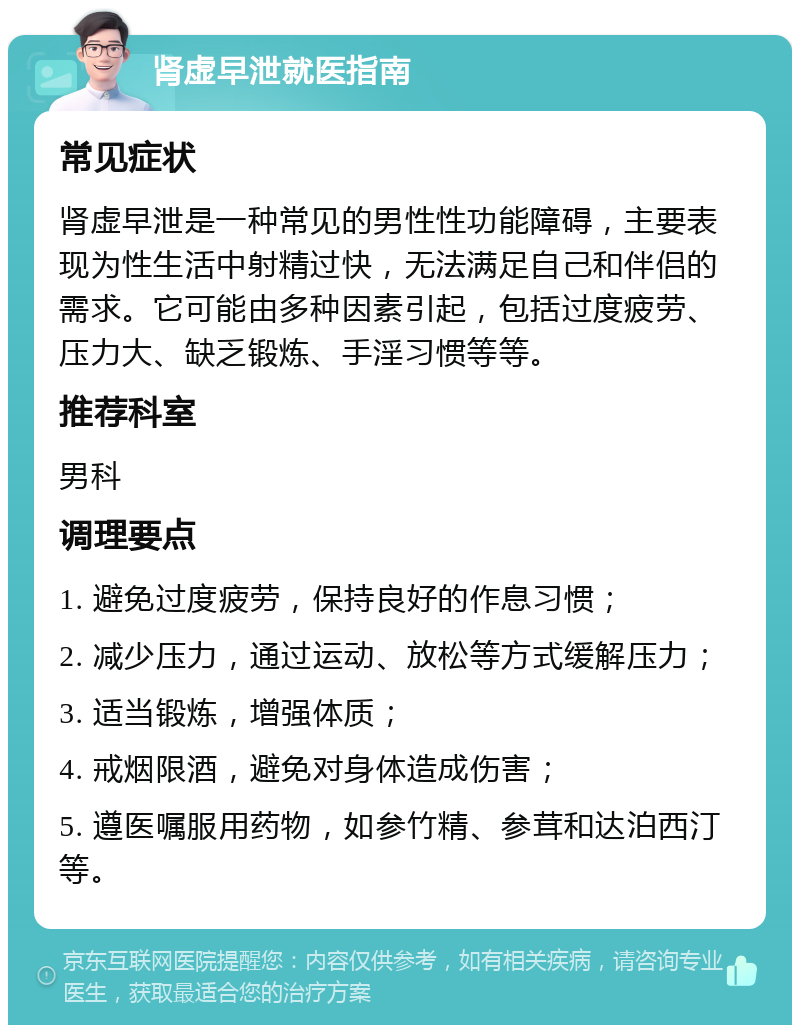 肾虚早泄就医指南 常见症状 肾虚早泄是一种常见的男性性功能障碍，主要表现为性生活中射精过快，无法满足自己和伴侣的需求。它可能由多种因素引起，包括过度疲劳、压力大、缺乏锻炼、手淫习惯等等。 推荐科室 男科 调理要点 1. 避免过度疲劳，保持良好的作息习惯； 2. 减少压力，通过运动、放松等方式缓解压力； 3. 适当锻炼，增强体质； 4. 戒烟限酒，避免对身体造成伤害； 5. 遵医嘱服用药物，如参竹精、参茸和达泊西汀等。