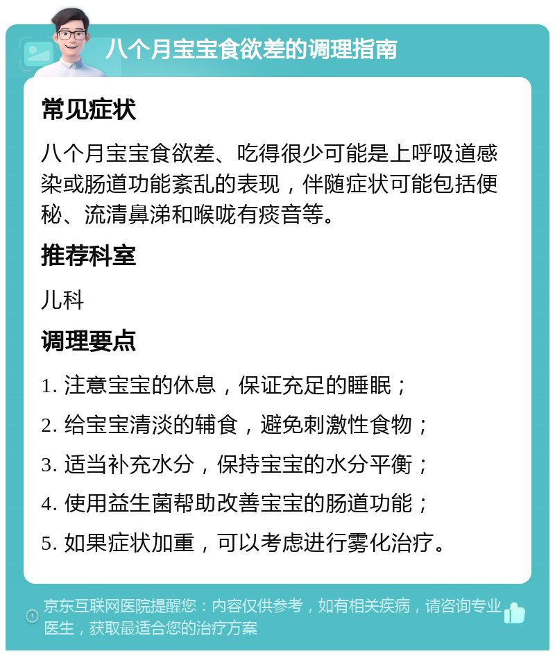 八个月宝宝食欲差的调理指南 常见症状 八个月宝宝食欲差、吃得很少可能是上呼吸道感染或肠道功能紊乱的表现，伴随症状可能包括便秘、流清鼻涕和喉咙有痰音等。 推荐科室 儿科 调理要点 1. 注意宝宝的休息，保证充足的睡眠； 2. 给宝宝清淡的辅食，避免刺激性食物； 3. 适当补充水分，保持宝宝的水分平衡； 4. 使用益生菌帮助改善宝宝的肠道功能； 5. 如果症状加重，可以考虑进行雾化治疗。